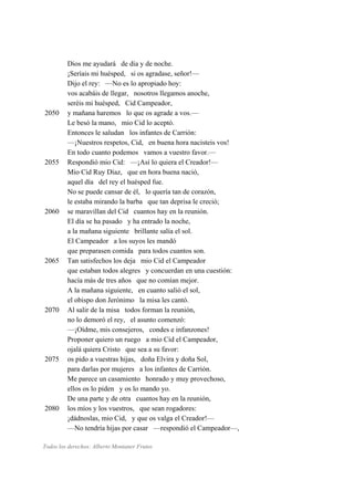 Dios me ayudará de día y de noche.
¡Seríais mi huésped, si os agradase, señor!—
Dijo el rey: —No es lo apropiado hoy:
vos acabáis de llegar, nosotros llegamos anoche,
seréis mi huésped, Cid Campeador,
2050 y mañana haremos lo que os agrade a vos.—
Le besó la mano, mio Cid lo aceptó.
Entonces le saludan los infantes de Carrión:
—¡Nuestros respetos, Cid, en buena hora nacisteis vos!
En todo cuanto podemos vamos a vuestro favor.—
2055 Respondió mio Cid: —¡Así lo quiera el Creador!—
Mio Cid Ruy Díaz, que en hora buena nació,
aquel día del rey el huésped fue.
No se puede cansar de él, lo quería tan de corazón,
le estaba mirando la barba que tan deprisa le creció;
2060 se maravillan del Cid cuantos hay en la reunión.
El día se ha pasado y ha entrado la noche,
a la mañana siguiente brillante salía el sol.
El Campeador a los suyos les mandó
que preparasen comida para todos cuantos son.
2065 Tan satisfechos los deja mio Cid el Campeador
que estaban todos alegres y concuerdan en una cuestión:
hacía más de tres años que no comían mejor.
A la mañana siguiente, en cuanto salió el sol,
el obispo don Jerónimo la misa les cantó.
2070 Al salir de la misa todos forman la reunión,
no lo demoró el rey, el asunto comenzó:
—¡Oídme, mis consejeros, condes e infanzones!
Proponer quiero un ruego a mio Cid el Campeador,
ojalá quiera Cristo que sea a su favor:
2075 os pido a vuestras hijas, doña Elvira y doña Sol,
para darlas por mujeres a los infantes de Carrión.
Me parece un casamiento honrado y muy provechoso,
ellos os lo piden y os lo mando yo.
De una parte y de otra cuantos hay en la reunión,
2080 los míos y los vuestros, que sean rogadores:
¡dádnoslas, mio Cid, y que os valga el Creador!—
—No tendría hijas por casar —respondió el Campeador—,
Todos los derechos: Alberto Montaner Frutos
 