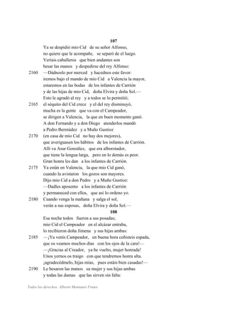 107
Ya se despidió mio Cid de su señor Alfonso,
no quiere que le acompañe, se separó de el luego.
Veríais caballeros que bien andantes son
besar las manos y despedirse del rey Alfonso:
2160 —Dádnoslo por merced y hacednos este favor:
iremos bajo el mando de mio Cid a Valencia la mayor,
estaremos en las bodas de los infantes de Carrión
y de las hijas de mio Cid, doña Elvira y doña Sol.—
Esto le agradó al rey y a todos se lo permitió;
2165 el séquito del Cid crece y el del rey disminuyó,
mucha es la gente que va con el Campeador,
se dirigen a Valencia, la que en buen momento ganó.
A don Fernando y a don Diego atenderlos mandó
a Pedro Bermúdez y a Muño Gustioz
2170 (en casa de mio Cid no hay dos mejores),
que averiguasen los hábitos de los infantes de Carrión.
Allí va Asur González, que era alborotador,
que tiene la lengua larga, pero en lo demás es peor.
Gran honra les dan a los infantes de Carrión.
2175 Ya están en Valencia, la que mio Cid ganó,
cuando la avistaron los gozos son mayores.
Dijo mio Cid a don Pedro y a Muño Gustioz:
—Dadles aposento a los infantes de Carrión
y permaneced con ellos, que así lo ordeno yo.
2180 Cuando venga la mañana y salga el sol,
verán a sus esposas, doña Elvira y doña Sol.—
108
Esa noche todos fueron a sus posadas;
mio Cid el Campeador en el alcázar entraba,
lo recibieron doña Jimena y sus hijas ambas:
2185 —¡Ya venís Campeador, en buena hora ceñisteis espada,
que os veamos muchos días con los ojos de la cara!—
—¡Gracias al Creador, ya he vuelto, mujer honrada!
Unos yernos os traigo con que tendremos honra alta.
¡agradecédmelo, hijas mías, pues estáis bien casadas!—
2190 Le besaron las manos su mujer y sus hijas ambas
y todas las damas que las sirven sin falta:
Todos los derechos: Alberto Montaner Frutos
 