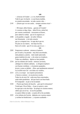 109
—¡Gracias al Creador y a vos, barba bellida!
Todo lo que vós hacéis es una buena medida,
no estarán necesitadas en toda vuestra vida.—
2195 —¡Puesto que vos nos casáis, siempre seremos ricas!—
110
—Mi mujer, doña Jimena, ¡gracias al Creador!
A vosotras os digo, hijas, doña Elvira y doña Sol,
por vuestro casamiento creceremos en honor,
pero sabed la verdad, que no lo organicé yo:
2200 os ha pedido y rogado mi señor Alfonso
tan firmemente y de todo corazón
que yo a ninguna cosa le supe decir que no.
Os puse en sus manos, mis hijas las dos;
bien os lo creáis que él vos casa, que no yo.—
111
2205 Empezaron a adornar entonces el palacio:
por el suelo y las paredes muy bien encortinado,
tanta púrpura y jamete, tanto tejido apreciado;
ganas tendríais de estar y de comer en el palacio.
Todos sus caballeros deprisa se han juntado;
2210 por los infantes de Carrión entonces enviaron,
cabalgan los infantes adelante, se dirigían al palacio
con buenas vestiduras y ricamente equipados,
de pie y como es debido, ¡Dios, qué quedamente entraron!
Los recibió mio Cid con todos sus vasallos,
2215 a él y a su mujer sus respetos presentaron
y fueron a sentarse en un precioso escaño.
Todos los de mio Cid están muy bien concertados,
están todos pendientes del que nació con buen hado.
El Campeador en pie se ha levantado:
2220 —Puesto que hemos de hacerlo, ¿por qué lo retrasamos?
Venid aquí, Álvar Fáñez, el que yo quiero y amo:
he aquí que a mis dos hijas las pongo en vuestras manos;
sabéis que con el rey en eso he quedado,
no quiero faltar en nada a cuanto allí se ha acordado;
2225 a los infantes de Carrión dádselas con vuestras manos
y reciban las bendiciones y vayamos acabando.—
Todos los derechos: Alberto Montaner Frutos
 
