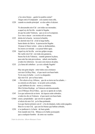 y los otros bienes ¿quién los podría contar?
Alegre está el Campeador con cuantos tiene allá,
1220 cuando su enseña principal se alza sobre el alcázar.
75
Ya descansaba mio Cid con todas sus mesnadas;
a aquel rey de Sevilla recado le llegaba
de que ha caído Valencia, que ya no se la amparan.
Los vino a atacar con treinta mil en armas,
1225 detrás de la huerta tuvieron la batalla;
los derrotó mio Cid el de la larga barba,
hasta dentro de Játiva la persecución llegaba.
Al pasar el Júcar veríais cómo se desbarataban,
los moros en retirada a su pesar beber agua.
1230 Aquel rey de Sevilla con tres golpes escapa.
Ha vuelto mio Cid con toda esta ganancia,
buena fue la de Valencia, cuando ganaron la plaza,
pues aún fue más provechosa, sabed, esta batalla;
a todos los inferiores les caen cien marcos de plata.
1235 ¡La fama del caballero ya veis a dónde llegaba!
76
Hay una gran alegría entre todos esos cristianos
con mio Cid Ruy Díaz, el que nació con buen hado.
Ya le crece la barba y se le va alargando;
dijo mio Cid por su boca tanto:
1240 —Por afecto al rey Alfonso, que de su tierra me ha echado,—
no entraría en ella tijera ni un pelo sería cortado,
y que hablasen de esto moros y cristianos.
Mio Cid don Rodrigo en Valencia está descansando,
con él Minaya Álvar Fáñez, que no se aparta de su lado.
1245 Los que salieron de su tierra de riqueza están sobrados;
a todos les dio en Valencia el que nació con buen hado
1246b casas y propiedades que son de su agrado;
el afecto de mio Cid ya lo iban probando.
Los que fueron primero con él y los de después, todos están pagados.
Bien lo ve mio Cid, que con los bienes que habían cobrado,
1250 si se pudiesen ir, lo haría de buen grado.
Esto mandó mio Cid, Minaya se lo había aconsejado:
que a cualquier hombre de entre sus vasallos
Todos los derechos: Alberto Montaner Frutos
 