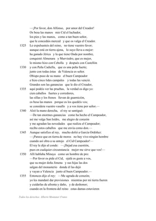 —¡Por favor, don Alfonso, por amor del Creador!
Os besa las manos mio Cid el luchador,
los pies y las manos, como a tan buen señor,
que le concedáis merced y que os valga el Creador.
1325 Le expulsasteis del reino, no tiene vuestro favor;
aunque está en tierra ajena, lo suyo lleva a mejor:
ha ganado Jérica y la que tiene Onda por nombre,
conquistó Almenara y Murviedro, que es mejor,
lo mismo hizo con Cebolla y después con Castellón
1330 y con Peña Cadiella, que es una peña fuerte;
junto con todas éstas de Valencia es señor.
Obispo puso de su mano el buen Campeador
e hizo cinco lides campales y todas las venció.
Grandes son las ganancias que le dio el Creador,
1335 aquí podéis ver las pruebas, la verdad os digo yo:
cien caballos fuertes y corredores,
las sillas y los frenos llevan de guarnición,
os besa las manos porque os los quedéis vos;
se considera vuestro vasallo y a vos tiene por señor.—
1340 Alzó la mano derecha, el rey se santiguó:
—De tan enormes ganancias como ha hecho el Campeador,
así me valga San Isidro, me alegro de corazón
y me agradan las novedades que realiza el Campeador;
recibo estos caballos que me envía como don.—
1345 Aunque satisfizo al rey, mucho dolió a García Ordóñez:
—¡Parece que en tierra de moros no hay vivo ningún hombre
cuando así obra a su antojo el Cid Campeador!—
El rey le dijo al conde: —¡Dejad esa cuestión,
pues en cualquier circunstancia mejor me sirve que vos!—
1350 Allí hablaba Minaya como un hombre de pro:
—Por favor os pide el Cid, ojalá os guste a vos,
que su mujer doña Jimena y sus hijas las dos
salgan del monasterio donde él las dejó
y vayan a Valencia junto al buen Campeador.—
1355 Entonces dijo el rey: —Me agrada de corazón;
yo les mandaré dar provisiones mientras por mi tierra fueren
y cuidarlas de afrenta y daño, y de deshonor;
cuando en la frontera del reino estas damas estuvieren
Todos los derechos: Alberto Montaner Frutos
 