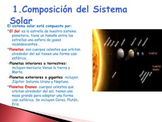 El sistema solar está compuesto por: 
*El Sol: es la estrella de nuestro sistema 
planetario, tiene un tamaño entre las 
estrellas una esfera de gases 
incandescentes . 
*Planetas: son cuerpos celestes que orbitan 
alrededor del sol tienen una forma casi 
esférica. 
-Planetas interiores o terrestres: 
incluyen mercurio Venus la tierra y 
Marte. 
-Planetas exteriores o gigantes: incluyen 
Júpiter Saturno Urano y Neptuno. 
*Planetas Enanos: cuerpos celestes que 
orbitan alrededor del sol, tienen una 
masa grande para adoptar una forma 
casi esférica. Se incluyen Ceres, Plutón, 
Eris. 
 