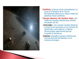 *Satélites: giran en torno a los planetas. La 
Luna es el satélite de la Tierra. 
Exceptuando Mercurio y Venus, todos los 
planetas tienen Satélites. 
*Cuerpos Menores del Sistema Solar: son 
todos los cuerpos celestes que orbitan 
alrededor del sol. 
-Asteroides: son cuerpos rocosos menores, 
la mayoría se encuentra en el cinturón de 
Asteroides, entre Marte y Júpiter. 
Otros grupos importantes son los 
troyanos y Centauros. 
-Cometas: pequeños cuerpos celestes que 
orbitan mas allá de Neptuno, en el 
cinturón de Kuiper. 
 