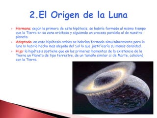  Hermana: según la primera de esta hipótesis, se habría formado al mismo tiempo 
que la Tierra en su zona orbitada y siguiendo un proceso paralelo al de nuestro 
planeta. 
 Adoptada: en esta hipótesis ambas se habrían formado simultáneamente pero la 
luna lo habría hecho mas alejada del Sol lo que justificaría su menos densidad. 
 Hija: la hipótesis sostiene que en los primeros momentos de la existencia de la 
Tierra un Planeta de tipo terrestre, de un tamaño similar al de Marte, colisionó 
con la Tierra. 
 