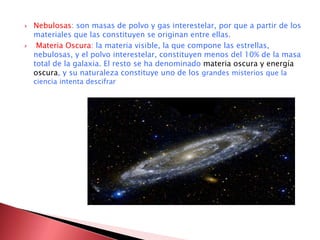  Nebulosas: son masas de polvo y gas interestelar, por que a partir de los 
materiales que las constituyen se originan entre ellas. 
 Materia Oscura: la materia visible, la que compone las estrellas, 
nebulosas, y el polvo interestelar, constituyen menos del 10% de la masa 
total de la galaxia. El resto se ha denominado materia oscura y energía 
oscura, y su naturaleza constituye uno de los grandes misterios que la 
ciencia intenta descifrar 
 
