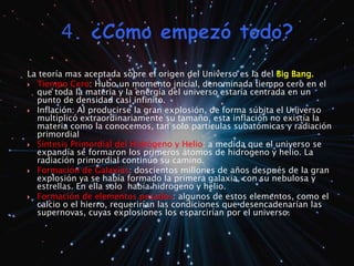 La teoría mas aceptada sobre el origen del Universo es la del Big Bang. 
 Tiempo Cero: Hubo un momento inicial, denominada tiempo cero en el 
que toda la materia y la energía del universo estaría centrada en un 
punto de densidad casi infinito. 
 Inflación: Al producirse la gran explosión, de forma súbita el Universo 
multiplicó extraordinariamente su tamaño, esta inflación no existía la 
materia como la conocemos, tan solo partículas subatómicas y radiación 
primordial 
 Síntesis Primordial del Hidrógeno y Helio: a medida que el universo se 
expandía se formaron los primeros átomos de hidrogeno y helio. La 
radiación primordial continúo su camino. 
 Formación de Galaxias: doscientos millones de años después de la gran 
explosión ya se había formado la primera galaxia, con su nebulosa y 
estrellas. En ella solo había hidrogeno y helio. 
 Formación de elementos pesados: algunos de estos elementos, como el 
calcio o el hierro, requerirían las condiciones que desencadenarían las 
supernovas, cuyas explosiones los esparcirían por el universo. 
