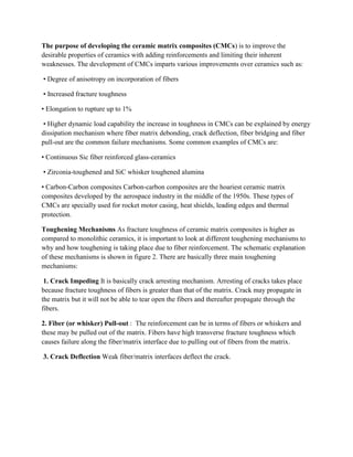 The purpose of developing the ceramic matrix composites (CMCs) is to improve the
desirable properties of ceramics with adding reinforcements and limiting their inherent
weaknesses. The development of CMCs imparts various improvements over ceramics such as:
• Degree of anisotropy on incorporation of fibers
• Increased fracture toughness
• Elongation to rupture up to 1%
• Higher dynamic load capability the increase in toughness in CMCs can be explained by energy
dissipation mechanism where fiber matrix debonding, crack deflection, fiber bridging and fiber
pull-out are the common failure mechanisms. Some common examples of CMCs are:
• Continuous Sic fiber reinforced glass-ceramics
• Zirconia-toughened and SiC whisker toughened alumina
• Carbon-Carbon composites Carbon-carbon composites are the hoariest ceramic matrix
composites developed by the aerospace industry in the middle of the 1950s. These types of
CMCs are specially used for rocket motor casing, heat shields, leading edges and thermal
protection.
Toughening Mechanisms As fracture toughness of ceramic matrix composites is higher as
compared to monolithic ceramics, it is important to look at different toughening mechanisms to
why and how toughening is taking place due to fiber reinforcement. The schematic explanation
of these mechanisms is shown in figure 2. There are basically three main toughening
mechanisms:
1. Crack Impeding It is basically crack arresting mechanism. Arresting of cracks takes place
because fracture toughness of fibers is greater than that of the matrix. Crack may propagate in
the matrix but it will not be able to tear open the fibers and thereafter propagate through the
fibers.
2. Fiber (or whisker) Pull-out : The reinforcement can be in terms of fibers or whiskers and
these may be pulled out of the matrix. Fibers have high transverse fracture toughness which
causes failure along the fiber/matrix interface due to pulling out of fibers from the matrix.
3. Crack Deflection Weak fiber/matrix interfaces deflect the crack.
 