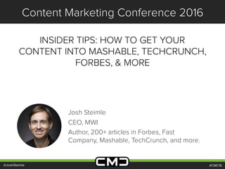 #CMC16
Content Marketing Conference 2016
INSIDER TIPS: HOW TO GET YOUR
CONTENT INTO MASHABLE, TECHCRUNCH,
FORBES, & MORE
@JoshSteimle
Josh Steimle
CEO, MWI
Author, 200+ articles in Forbes, Fast
Company, Mashable, TechCrunch, and more.
 