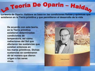 La Teoría De Oparin – Haldan La teoría de Oparin- Haldane se basa en las condiciones físicas y químicas que existieron en la Tierra primitiva y que permitieron el desarrollo de la vida De acuerdo con esta teoría, en la Tierra primitiva existieron determinadas condiciones de  temperatura, así como radiaciones del Sol que afectaron las sustancias que existían entonces en  los mares primitivos. Dichas sustancias se combinaron dé tal manera que dieron origen a los seres  vivos.  