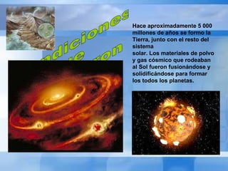 Condiciones  que  permitieron la vida Hace aproximadamente 5 000 millones de años se formo la Tierra, junto con el resto del sistema  solar. Los materiales de polvo y gas cósmico que rodeaban al Sol fueron fusionándose y  solidificándose para formar los todos los planetas.   