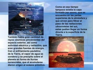 Como en ese tiempo tampoco existía la capa formada por ozono, que se encuentra en las partes  superiores de la atmósfera y que sirven para filtrar el paso de las radiaciones ultravioletas del sol,  estas podían llegar en forma directa a la superficie de la Tierra.   También había gran cantidad de rayos cósmicos provenientes del espacio exterior, así como  actividad eléctrica y radiactiva, que eran grandes fuentes de energía. Con el enfriamiento paulatino  de la Tierra, el vapor de agua se condeno y se precipito sobre el planeta en forma de lluvias  torrenciales, que al acumularse dieron origen al océano primitivo. 