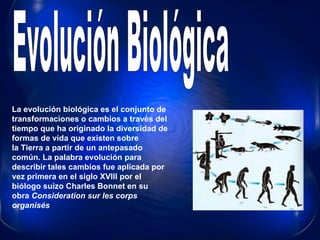 Evolución Biológica La evolución biológica es el conjunto de transformaciones o cambios a través del tiempo que ha originado la diversidad de formas de vida que existen sobre la Tierra a partir de un antepasado común. La palabra evolución para describir tales cambios fue aplicada por vez primera en el siglo XVIII por el biólogo suizo Charles Bonnet en su obra  Consideration sur les corps organisés   