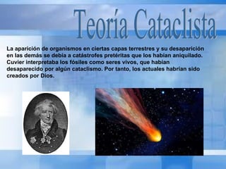 Teoría Cataclista La aparición de organismos en ciertas capas terrestres y su desaparición en las demás se debía a catástrofes pretéritas que los habían aniquilado. Cuvier interpretaba los fósiles como seres vivos, que habían desaparecido por algún cataclismo. Por tanto, los actuales habrían sido creados por Dios. 