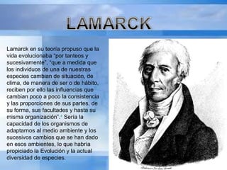 Lamarck en su teoría propuso que la vida evolucionaba “por tanteos y sucesivamente”, “que a medida que los individuos de una de nuestras especies cambian de situación, de clima, de manera de ser o de hábito, reciben por ello las influencias que cambian poco a poco la consistencia y las proporciones de sus partes, de su forma, sus facultades y hasta su misma organización”. 4  Sería la capacidad de los organismos de adaptarnos al medio ambiente y los sucesivos cambios que se han dado en esos ambientes, lo que habría propiciado la Evolución y la actual diversidad de especies. 