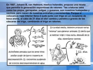 En 1667, Johann B, van Helmont, medico holandés, propuso una receta que permitía la generación espontánea de ratones: "las criaturas tales como los piojos, garrapatas, pulgas, y gusanos, son nuestros huéspedes y vecinos, pero nacen de nuestras entrañas y excrementos. Porque si colocamos ropa interior llena d sudo junto con trigo en un recipiente de boca ancha, al cabo de 21 días el olor cambia y penetra a graves de las cáscaras del trigo, cambiando el trigo en ratones. 