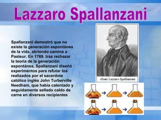 Lazzaro Spallanzani Spallanzani demostró que no existe la generación espontánea de la vida, abriendo camino a Pasteur. En 1769, tras rechazar la teoría de la generación espontánea, Spallanzani diseñó experimentos para refutar los realizados por el sacerdote católico inglés John Turberville Needham, que había calentado y seguidamente sellado caldo de carne en diversos recipientes  
