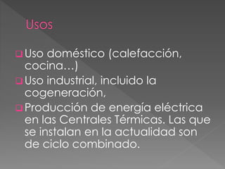  Uso doméstico (calefacción,
cocina…)
 Uso industrial, incluido la
cogeneración,
 Producción de energía eléctrica
en las Centrales Térmicas. Las que
se instalan en la actualidad son
de ciclo combinado.
 