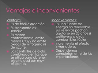 Ventajas:
 Es de fácil extracción
 Su transporte es
sencillo.
 Es menos
contaminante, emite
menos CO2 y no emite
óxidos de nitrógeno ni
de azufre.
 Las centrales de ciclo
combinado en las que
se utiliza para obtener
electricidad son muy
eficientes
Inconvenientes:
 Es una fuente de
energía no renovable.
Sus reservas podrían
agotarse en 20 años si
sustituyera a otros
combustibles fósiles.
 Incrementa el efecto
invernadero.
 Dependemos
completamente de las
importaciones.
 