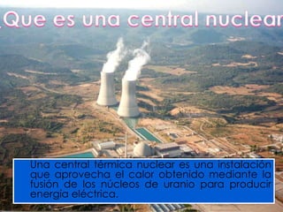 Una central térmica nuclear es una instalación
que aprovecha el calor obtenido mediante la
fusión de los núcleos de uranio para producir
energía eléctrica.
 