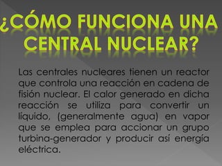Las centrales nucleares tienen un reactor
que controla una reacción en cadena de
fisión nuclear. El calor generado en dicha
reacción se utiliza para convertir un
líquido, (generalmente agua) en vapor
que se emplea para accionar un grupo
turbina-generador y producir así energía
eléctrica.
 