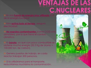 Es una fuente de energía muy utilizada (1/3
de la energía Europea)
 Esta activa todo el tiempo, asegura
electricidad.
 No expulsa contaminantes (como CO2) a la
atmósfera, por lo que frena el cambio
climático.
 Es barata, ya que con poco combustible se
obtiene mucha energía (32,3 Kg de Uranio =
100.000 ton. de carbón).
 Genera puestos de trabajo, en cada
reactor trabajan 500 personas.
 Si la utilizáramos para el transporte,
reduciríamos muchísimo la contaminación.
 