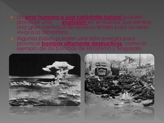  Un error humano o una catástrofe natural pueden
provocar una explosión en el reactor que elimine
una gran cantidad de residuos letales para los seres
vivos a la atmósfera.
 Algunos países pueden usar esta energía para
provocar bombas altamente destructivas, como el
ejemplo de las bombas de Hiroshima y Nagasaki.
 