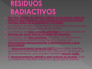  Son muy difíciles de eliminar debido a que tardan miles de
años en desintegrarse y muy peligrosos porque provocan
muchos daños en la población y el medio.
 Los residuos pueden ser desde el combustible creado hasta
la ropa de los trabajadores de la central.
 Los residuos de baja y media actividad son depositados en
bidones de acero que se recubren de alquitrán.
 Los residuos de alta actividad necesitan un aislamiento y
confinamiento durante largo tiempo. Pueden ser
almacenados temporalmente o definitivamente a gran
profundidad.
 El almacenamiento temporal (ATC) prolongado permite
guardar el combustible entre 100 y 300 años y es el que se
usa normalmente, que requiere también mucho coste.
 El almacenamiento definitivo esta todavía en prueba, pues
no sabemos si resultara efectivo o igual que el anterior.
 