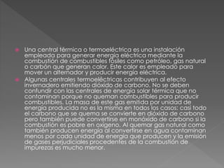 Una central térmica o termoeléctrica es una instalación
empleada para generar energía eléctrica mediante la
combustión de combustibles fósiles como petróleo, gas natural
o carbón que generan calor. Este calor es empleado para
mover un alternador y producir energía eléctrica.
 Algunas centrales termoeléctricas contribuyen al efecto
invernadero emitiendo dióxido de carbono. No se deben
confundir con las centrales de energía solar térmica que no
contaminan porque no queman combustibles para producir
combustibles. La masa de este gas emitida por unidad de
energía producida no es la misma en todos los casos: casi todo
el carbono que se quema se convierte en dióxido de carbono
pero también puede convertirse en monóxido de carbono si la
combustión es pobre en oxígeno. Al quemar gas natural como
también producen energía al convertirse en agua contaminan
menos por cada unidad de energía que producen y la emisión
de gases perjudiciales procedentes de la combustión de
impurezas es mucho menor.
 