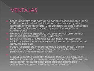  Son las centrales más baratas de construir, especialmente las de
carbón, debido a la simplicidad de su construcción y a la
cantidad energía generada; y las centrales de ciclo combinado
de gas natural son más baratas que una termoeléctrica
convencional.
 Elevada potencia específica. Una sola central suele generar
potencias del orden de 1 GW (Giga vatios)
 Se puede regular su potencia de una forma relativamente
rápida para responder ante las variaciones en la demanda del
consumo eléctrico
 Puede funcionar de manera continua durante meses, siendo
necesaria su parada únicamente para el mantenimiento
periódico o ante averías puntuales.

Es posible construir centrales térmicas también de pequeñas,
existiendo pequeñas centrales que producen tan sólo 1MW que
aprovechan restos agrícolas para producir electricidad
suficiente como para abastecer a una población.
 