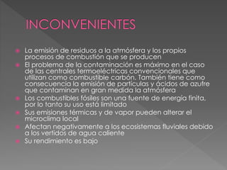  La emisión de residuos a la atmósfera y los propios
procesos de combustión que se producen
 El problema de la contaminación es máximo en el caso
de las centrales termoeléctricas convencionales que
utilizan como combustible carbón. También tiene como
consecuencia la emisión de partículas y ácidos de azufre
que contaminan en gran medida la atmósfera
 Los combustibles fósiles son una fuente de energía finita,
por lo tanto su uso está limitado
 Sus emisiones térmicas y de vapor pueden alterar el
microclima local
 Afectan negativamente a los ecosistemas fluviales debido
a los vertidos de agua caliente
 Su rendimiento es bajo
 