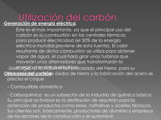 -Generación de energía eléctrica.
Éste es el más importante, ya que el principal uso del
carbón es su combustión en las centrales térmicas
para producir electricidad (el 30% de la energía
eléctrica mundial proviene de esta fuente). El calor
resultante de dicha combustión se utiliza para obtener
vapor de agua, el cual hará girar unas turbinas que
moverán unos alternadores que transformarán la
energía mecánica eléctrica.
-Otros usos del carbón
-Siderurgia, es la industria del procesado del hierro, para su
obtención a partir de óxidos de hierro y la fabricación del acero se
precisa el coque
- Combustible doméstico
- Carboquímica es un subsector de la industria de química básica.
Su principal actividad es la destilación de alquitrán para la
obtención de productos como brea, naftalinas y aceites técnicos.
Sus clientes son, básicamente, productores de aluminio y empresas
de los sectores de la construcción y el automóvil
 