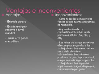  Ventajas:  Inconvenientes:
- Energía barata
- Existe una gran
reserva a nivel
mundial
- Tiene alto poder
energético
- Como todos los combustibles
fósiles es una fuente energética
no renovable.
-Muy contaminante. La
combustión del carbón emite,
partículas sólidas, Son, Non, y
CO2
- Las minas de las que se extrae
ofrecen poca seguridad a los
trabajadores. Las minas pueden
ser a cielo abierto o
subterráneas. Las primeras
producen un gran impacto visual,
aunque son más seguras para los
trabajadores. Las segundas
implican más riesgos: desplomes,
contaminación por grisú…
 