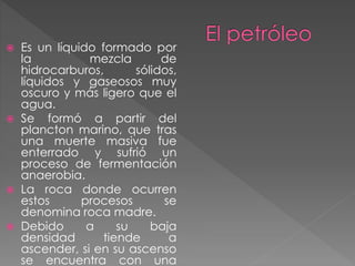  Es un líquido formado por
la mezcla de
hidrocarburos, sólidos,
líquidos y gaseosos muy
oscuro y más ligero que el
agua.
 Se formó a partir del
plancton marino, que tras
una muerte masiva fue
enterrado y sufrió un
proceso de fermentación
anaerobia.
 La roca donde ocurren
estos procesos se
denomina roca madre.
 Debido a su baja
densidad tiende a
ascender, si en su ascenso
se encuentra con una
 