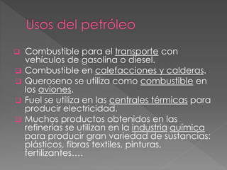  Combustible para el transporte con
vehículos de gasolina o diesel.
 Combustible en calefacciones y calderas.
 Queroseno se utiliza como combustible en
los aviones.
 Fuel se utiliza en las centrales térmicas para
producir electricidad.
 Muchos productos obtenidos en las
refinerías se utilizan en la industria química
para producir gran variedad de sustancias:
plásticos, fibras textiles, pinturas,
fertilizantes….
 