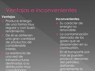 Ventajas
 Produce energía
de una forma muy
regular y con buen
rendimiento.
 De él se obtienen
una gran cantidad
de productos de
considerable
interés.
 La existencia de
una red de
infraestructuras
destinadas a su
distribución muy
Inconvenientes
 Su carácter de
energía no
renovable.
 La contaminación
derivada de los
gases que se
desprenden en su
combustión.
 En el transporte por
mar se pueden
producir derrames
del petróleo,
dañando
gravemente la
 