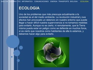 SIGLO XXGUERRA Y TECIMFORMATICACOMUNICACIONESENERGIATRANSPORTEBIOLOGIAECOLOGIAECOLOGIA Uno de los problemas que más preocupa actualmente a la sociedad es el del medio ambiente. La revolución industrial y sus efectos han provocado un deterioro en nuestro entorno que puede llegar a hacer difícil nuestra supervivencia si no tomamos medidas para evitarlo. Aunque no es cierto, ni remotamente, que la Tierra misma pueda estar en peligro como se defiende en muchos foros, sí es cierto que nosotros como habitantes de ella lo estamos, y debemos hacer algo para evitarlo. . 