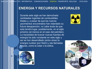 SIGLO XXGUERRA Y TECIMFORMATICACOMUNICACIONESENERGIATRANSPORTEBIOLOGIAECOLOGIAENERGIA Y RECURSOS NATURALESDurante este siglo se han derrochado cantidades ingentes de combustibles fósiles y, a pesar de que los nuevos yacimientos encontrados han retardado su futura desaparición, no cabe duda de que esta tendrá lugar, posiblemente, en el siglo próximo (al menos en el caso del petróleo). La necesidad de buscar nuevas fuentes de energía ha sido constante en este siglo y así se han desarrollado (entre otras) la energía nuclear (por fisión) y las llamadas limpias, como la solar o la eólica.. 