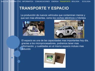 SIGLO XXGUERRA Y TECIMFORMATICACOMUNICACIONESENERGIATRANSPORTEBIOLOGIAECOLOGIATRANSPORTE Y ESPACIOLa producción de nuevos vehículos que contaminan menos y que son mas eficientes, como los coches eléctricos o híbridos. El espacio es una de las capacidades mas importantes hoy día, gracias a los microprocesadores, podremos tener mas información, y cualidades en el mismo espacio incluso mas reducido