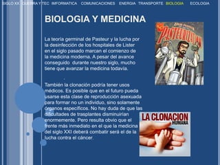 SIGLO XXGUERRA Y TECIMFORMATICACOMUNICACIONESENERGIATRANSPORTEBIOLOGIAECOLOGIABIOLOGIA Y MEDICINALa teoría germinal de Pasteur y la lucha por la desinfección de los hospitales de Lister en el siglo pasado marcan el comienzo de la medicina moderna. A pesar del avance conseguido durante nuestro siglo, mucho tiene que avanzar la medicina todavía. . También la clonación podría tener usos médicos. Es posible que en el futuro pueda usarse esta clase de reproducción asexuada para formar no un individuo, sino solamente órganos específicos. No hay duda de que las dificultades de trasplantes disminuirían enormemente. Pero resulta obvio que el frente más inmediato en el que la medicina del siglo XXI deberá combatir será el de la lucha contra el cáncer. 