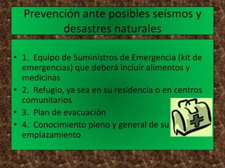 Prevención ante posibles seísmos y
         desastres naturales

• 1. Equipo de Suministros de Emergencia (kit de
  emergencias) que deberá incluir alimentos y
  medicinas
• 2. Refugio, ya sea en su residencia o en centros
  comunitarios
• 3. Plan de evacuación
• 4. Conocimiento pleno y general de su
  emplazamiento
 