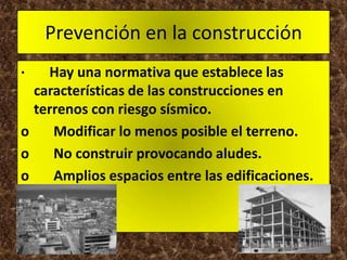 Prevención en la construcción
·   Hay una normativa que establece las
  características de las construcciones en
  terrenos con riesgo sísmico.
o    Modificar lo menos posible el terreno.
o    No construir provocando aludes.
o    Amplios espacios entre las edificaciones.
 