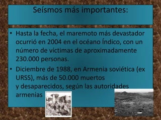 Seísmos más importantes:

• Hasta la fecha, el maremoto más devastador
  ocurrió en 2004 en el océano Índico, con un
  número de víctimas de aproximadamente
  230.000 personas.
• Diciembre de 1988, en Armenia soviética (ex
  URSS), más de 50.000 muertos
  y desaparecidos, según las autoridades
  armenias
 