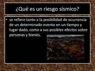 ¿Qué es un riesgo sísmico?
• se refiere tanto a la posibilidad de ocurrencia
  de un determinado evento en un tiempo y
  lugar dado, como a sus posibles efectos sobre
  personas y bienes.
 