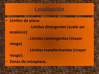 Localización
• Límites de placa:
             . Límites divergentes (suele ser
  oceánico)
            . Límites convergentes (mayor
  riesgo)
            . Límites transformantes (mayor
  riesgo).
• Zonas de intraplaca.
 