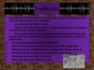Predicción
• Hay algunos instrumentos que permiten estimar el riesgo de que
  ocurran terremotos en una región.
• ·    Localización de fallas activas.
•      Cálculo del tiempo de retorno (cada cuántos años se produce
  un terremoto). Datos históricos.
•      Precursores sísmicos. Fenómenos de naturaleza diversa que
  suelen ocurrir o aumentar su frecuencia en momentos previos al
  terremoto.
o   Comportamiento anómalo de animales.
o   Ocurrencia de varios terremotos, de pequeña magnitud.
o   Disminución en la velocidad de propagación de las ondas P.
o   Disminución en el valor de resistividad de las rocas.
o   Aumento en la emisión de Radón.
o   Elevación del suelo (deformación).
 