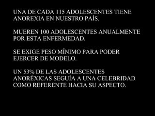 UNA DE CADA 115 ADOLESCENTES TIENE ANOREXIA EN NUESTRO PAÍS. MUEREN 100 ADOLESCENTES ANUALMENTE POR ESTA ENFERMEDAD. SE EXIGE PESO MÍNIMO PARA PODER EJERCER DE MODELO. UN 53% DE LAS ADOLESCENTES ANORÉXICAS SEGUÍA A UNA CELEBRIDAD COMO REFERENTE HACIA SU ASPECTO.