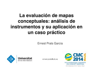La evaluación de mapas 
conceptuales: análisis de 
instrumentos y su aplicación en 
un caso práctico 
Ernest Prats Garcia 
ernest.prats@uib.es 
 