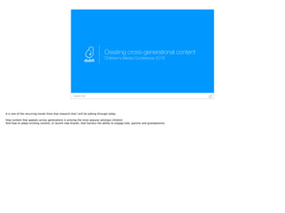 Conﬁdential - Dubit
Creating cross-generational content
Children’s Media Conference 2016
It is one of the recurring trends from that research that I will be talking through today.
How content that appeals across generations is proving the most popular amongst children
And how to adapt existing content, or launch new brands, that harness the ability to engage kids, parents and grandparents.
 
