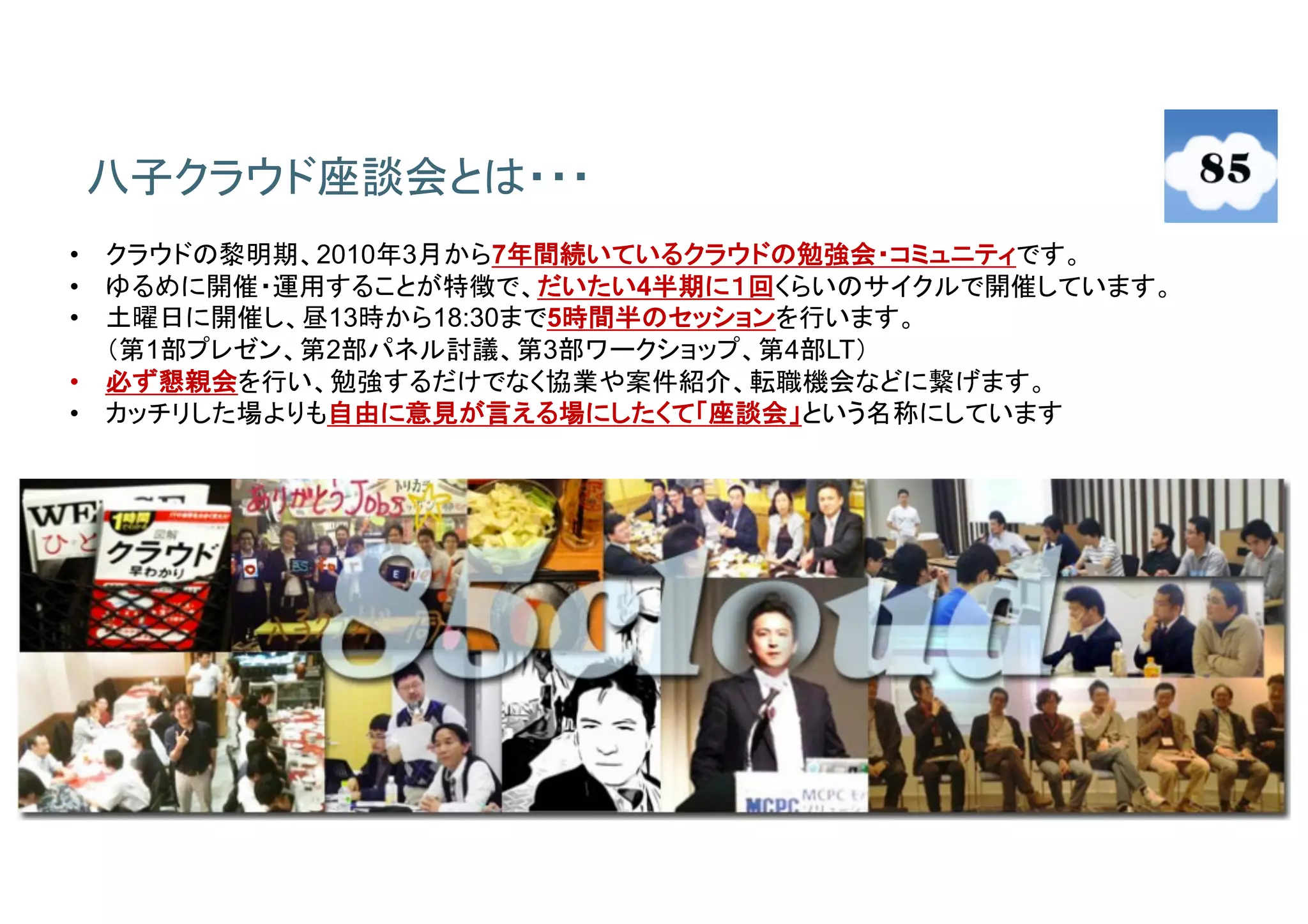 4
八子クラウド座談会とは・・・
• クラウドの黎明期、2010年3月から7年間続いているクラウドの勉強会・コミュニティです。
• ゆるめに開催・運用することが特徴で、だいたい4半期に１回くらいのサイクルで開催しています。
• 土曜日に開催し、昼13時から18:30まで5時間半のセッションを行います。
（第1部プレゼン、第2部パネル討議、第3部ワークショップ、第4部LT）
• 必ず懇親会を行い、勉強するだけでなく協業や案件紹介、転職機会などに繋げます。
• カッチリした場よりも自由に意見が言える場にしたくて「座談会」という名称にしています
 