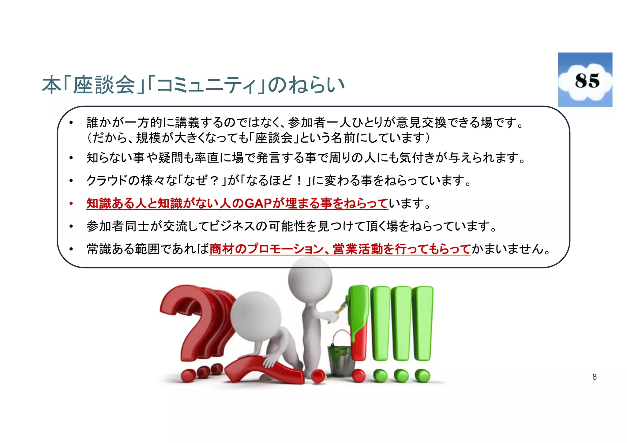 8
本「座談会」「コミュニティ」のねらい
• 誰かが一方的に講義するのではなく、参加者一人ひとりが意見交換できる場です。
（だから、規模が大きくなっても「座談会」という名前にしています）
• 知らない事や疑問も率直に場で発言する事で周りの人にも気付きが与えられます。
• クラウドの様々な「なぜ？」が「なるほど！」に変わる事をねらっています。
• 知識ある人と知識がない人のGAPが埋まる事をねらっています。
• 参加者同士が交流してビジネスの可能性を見つけて頂く場をねらっています。
• 常識ある範囲であれば商材のプロモーション、営業活動を行ってもらってかまいません。
 